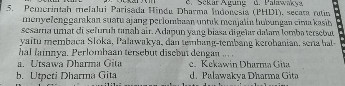 c. Sekar Agung d. Palawakya
5. Pemerintah melalui Parisada Hindu Dharma Indonesia (PHDI), secara rutin
menyelenggarakan suatu ajang perlombaan untuk menjalin hubungan cinta kasih
sesama umat di seluruh tanah air. Adapun yang biasa digelar dalam lomba tersebut
yaitu membaca Sloka, Palawakya, dan tembang-tembang kerohanian, serta hal-
hal lainnya. Perlombaan tersebut disebut dengan ... .
a. Utsawa Dharma Gita c. Kekawin Dharma Gita
b. Utpeti Dharma Gita d. Palawakya Dharma Gita