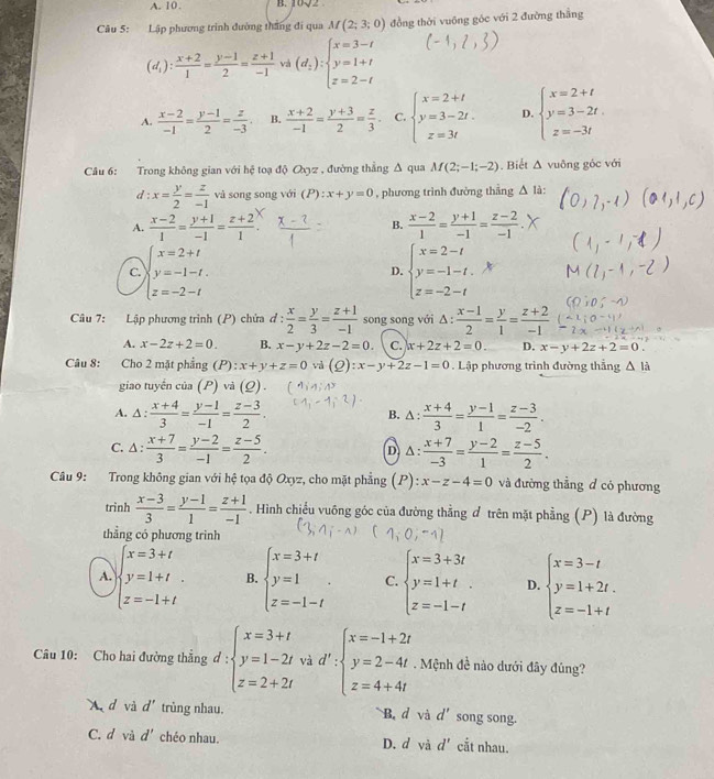 A. 10. B. UV2
Câu 5: Lập phương trình đường thắng đi qua M(2;3;0) đồng thời vuông góc với 2 đường thắng
(d_i): (x+2)/1 = (y-1)/2 = (z+1)/-1  vá (d_2):beginarrayl x=3-t y=1+t z=2-tendarray.
A.  (x-2)/-1 = (y-1)/2 = z/-3  B.  (x+2)/-1 = (y+3)/2 = z/3 . C. beginarrayl x=2+t y=3-2t. z=3tendarray. D. beginarrayl x=2+t y=3-2t. z=-3tendarray.
Câu 6: Trong không gian với hệ toạ độ Oxyz , đường thẳng Δ qua M(2;-1;-2) , Biết Δ vuỡng góc với
d :x= y/2 = z/-1  và song song với (P) : x+y=0 , phương trình đường thẳng △ 1.
A.  (x-2)/1 = (y+1)/-1 = (z+2)/1 . B.  (x-2)/1 = (y+1)/-1 = (z-2)/-1 .
C. beginarrayl x=2+t y=-1-t. z=-2-tendarray. beginarrayl x=2-t y=-1-t. z=-2-tendarray.
D.
Câu 7: Lập phương trình (P) chứa ơ : d: x/2 = y/3 = (z+1)/-1  song song với Δ :  (x-1)/2 = y/1 = (z+2)/-1 
A. x-2z+2=0. B. x-y+2z-2=0. C. x+2z+2=0. D. x-y+2z+2=0 。
Câu 8: Cho 2 mặt phẳng (P): x+y+z=0 (Q):x-y+2z-1=0. Lập phương trình đường thẳng △ Id
giao tuyến của (P) và (Q) .
A. △ : (x+4)/3 = (y-1)/-1 = (z-3)/2 . B. △ :  (x+4)/3 = (y-1)/1 = (z-3)/-2 .
C. △ : (x+7)/3 = (y-2)/-1 = (z-5)/2 .  (x+7)/-3 = (y-2)/1 = (z-5)/2 .
D A 
Câu 9: Trong không gian với hệ tọa độ Oxyz, cho mặt phẳng (P): x-z-4=0 và đường thẳng đ có phương
trinh  (x-3)/3 = (y-1)/1 = (z+1)/-1 . Hình chiếu vuồng góc của đường thẳng đ trên mặt phẳng (P) là đường
thẳng có phương trình
A. beginarrayl x=3+t y=1+t z=-1+tendarray. B. beginarrayl x=3+t y=1 z=-1-tendarray. . C. beginarrayl x=3+3t y=1+t z=-1-tendarray. D. beginarrayl x=3-t y=1+2t. z=-1+tendarray.
Câu 10: Cho hai đường thăng d:beginarrayl x=3+t y=1-2t z=2+2tendarray. và d':beginarrayl x=-1+2t y=2-4t z=4+4tendarray.. Mệnh đề nào dưới đây đủng?
X d và d' trùng nhau. B. d và d' song song.
C. d vù d' chéo nhau. D. d và d' cắt nhau.