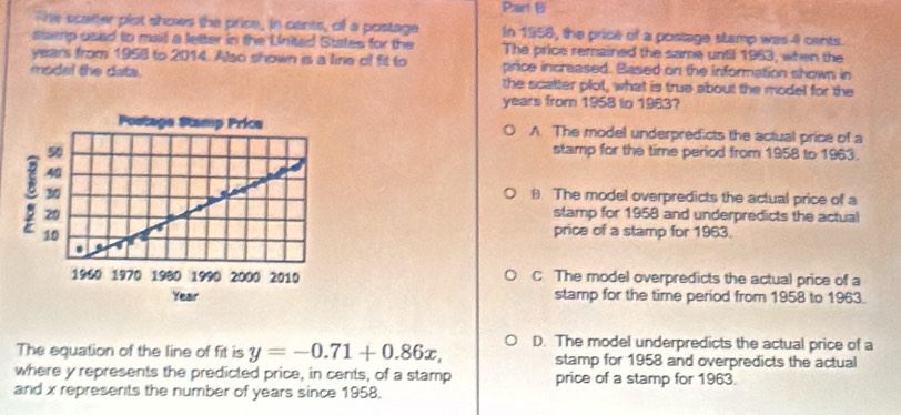 The scatter plot shows the price, in cents, of a postage In 1958, the price of a postage stamp was 4 cants.
stamp used to mail a letter in the United States for the The price remained the same until 1963, when the
years from 1958 to 2014. Also shown is a line of fit to price increased. Based on the information shown in
model the data. the scatter plot, what is true about the model for the
years from 1958 to 1983?
A. The model underpredicts the actual price of a
stamp for the time period from 1958 to 1963.
B The model overpredicts the actual price of a
stamp for 1958 and underpredicts the actual
price of a stamp for 1963.
C. The model overpredicts the actual price of a
stamp for the time period from 1958 to 1963.
The equation of the line of fit is y=-0.71+0.86x, D. The model underpredicts the actual price of a
stamp for 1958 and overpredicts the actual
where y represents the predicted price, in cents, of a stamp price of a stamp for 1963.
and x represents the number of years since 1958.