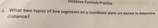 Distance Formula Practice 
1. What two types of line segments on a coordinate plane are easiest to determine 
distance?