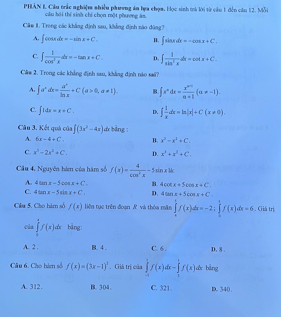 PHẢN I. Câu trắc nghiệm nhiều phương án lựa chọn. Học sinh trả lời từ câu 1 đến câu 12. Mỗi
câu hỏi thí sinh chỉ chọn một phương án.
Câu 1. Trong các khẳng định sau, khẳng định nào đúng?
A. ∈t cos xdx=-sin x+C. B. ∈t sin xdx=-cos x+C.
C. ∈t  1/cos^2x dx=-tan x+C.
D. ∈t  1/sin^2x dx=cot x+C.
Câu 2. Trong các khẳng định sau, khẳng định nào sai?
A. ∈t a^xdx= a^x/ln x +C(a>0,a!= 1). ∈t x^(alpha)dx= (x^(alpha +1))/alpha +1 (alpha != -1).
B.
C. ∈t 1dx=x+C.
D. ∈t  1/x dx=ln |x|+C(x!= 0).
Câu 3. Kết quả của ∈t (3x^2-4x) dx bằng :
A. 6x-4+C. B. x^3-x^2+C.
C. x^3-2x^2+C. D. x^3+x^2+C.
Câu 4. Nguyên hàm của hàm số f(x)= 4/cos^2x -5sin x là:
A. 4tan x-5cos x+C. B. 4cot x+5cos x+C.
C. 4tan x-5sin x+C. D. 4tan x+5cos x+C.
Câu 5. Cho hàm số f(x) liên tục trên đoạn R và thỏa mãn ∈tlimits _4^(5f(x)dx=-2;∈tlimits _0^5f(x)dx=6. Giá trị
của ∈tlimits _0^4f(x)dx bằng:
A. 2 . B. 4 . C. 6 .
D. 8 .
Câu 6. Cho hàm số f(x)=(3x-1)^2). Giá trị của ∈tlimits _(-1)^1f(x)dx-∈tlimits _5^1f(x)dx bằng
A. 312 . B. 304 . C. 321. D. 340 .