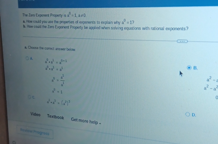 The Zero Exponent Property is a^0=1, a!= 0. 
a. How could you use the properties of exponents to explain why a^0=1 2
b. How could the Zero Exponent Property be applied when solving equations with rational exponents?
a. Choose the correct answer below.
A. a^0· a^1=a^(0+1)
a^0· a^1=a^1
B.
a^0= a^1/a^1 
a^2-a
a^0=1
a^2-a^2
C.
a^2· a^3=(a^2)^3
0
D,
Video Textbook Get more help -
Review Progress