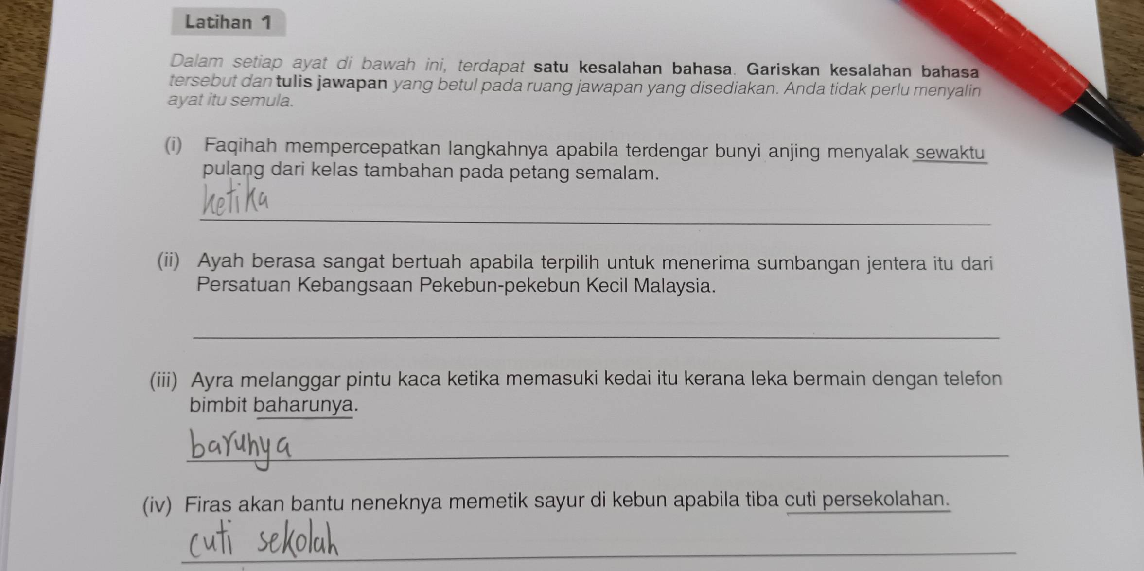 Latihan 1 
Dalam setiap ayat di bawah ini, terdapat satu kesalahan bahasa. Gariskan kesalahan bahasa 
tersebut dan tulis jawapan yang betul pada ruang jawapan yang disediakan. Anda tidak perlu menyalin 
ayat itu semula. 
(i) Faqihah mempercepatkan langkahnya apabila terdengar bunyi anjing menyalak sewaktu 
pulang dari kelas tambahan pada petang semalam. 
_ 
(ii) Ayah berasa sangat bertuah apabila terpilih untuk menerima sumbangan jentera itu dari 
Persatuan Kebangsaan Pekebun-pekebun Kecil Malaysia. 
_ 
(iii) Ayra melanggar pintu kaca ketika memasuki kedai itu kerana leka bermain dengan telefon 
bimbit baharunya. 
_ 
(iv) Firas akan bantu neneknya memetik sayur di kebun apabila tiba cuti persekolahan. 
_