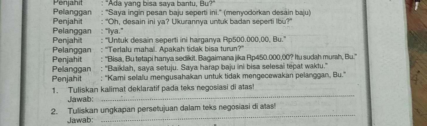 Penjahit “Ada yang bisa saya bantu, Bu?” 
Pelanggan : “Saya ingin pesan baju seperti ini.” (menyodorkan desain baju) 
Penjahit : “Oh, desain ini ya? Ukurannya untuk badan seperti Ibu?” 
Pelanggan : “lya.” 
Penjahit : “Untuk desain seperti ini harganya Rp500.000,00, Bu.” 
Pelanggan : “Terlalu mahal. Apakah tidak bisa turun?” 
Penjahit : “Bisa, Bu tetapi hanya sedikit. Bagaimana jika Rp450.000,00? Itu sudah murah, Bu.” 
Pelanggan : “Baiklah, saya setuju. Saya harap baju ini bisa selesai tepat waktu.” 
Penjahit : “Kami selalu mengusahakan untuk tidak mengecewakan pelanggan, Bu.” 
_ 
1. Tuliskan kalimat deklaratif pada teks negosiasi di atas! 
Jawab: 
2. Tuliskan ungkapan persetujuan dalam teks negosiasi di atas! 
Jawab: 
_