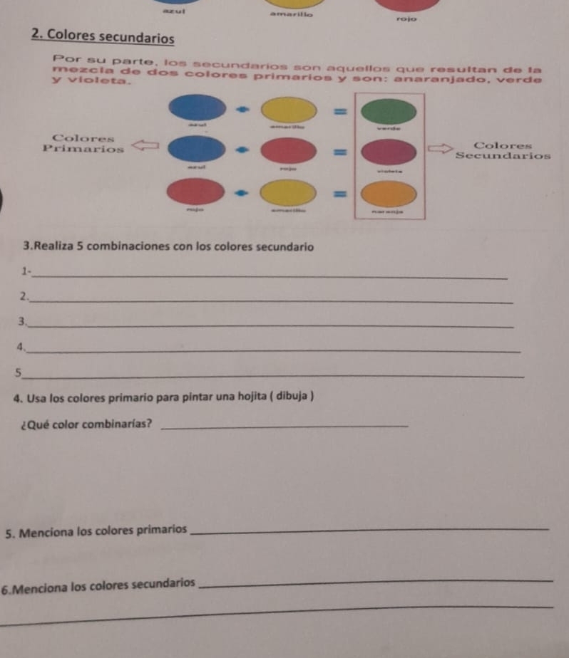 az u l amarillo 
rojo 
2. Colores secundarios 
Por su parte, los secundarios son aquellos que resultan de la 
mezcía de dos colores primarios y son: anaranjado, verde 
y violeta. 
= 
Colores Colores 
= 
Primarios Secundarios 
= 
= 
3.Realiza 5 combinaciones con los colores secundario 
1-_ 
2._ 
3._ 
4._ 
_5 
4. Usa los colores primario para pintar una hojita ( dibuja ) 
¿Qué color combinarías?_ 
5. Menciona los colores primarios 
_ 
6.Menciona los colores secundarios 
_ 
_