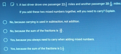 A taxi driver drove one passenger 22 3/5 miles and another passenger 39  9/10  miles
If you add these two mixed numbers together, will you need to carry? Explain.
No, because carrying is used in subtraction, not addition.
No, because the sum of the fractions is  12/15 
Yes, because you always need to carry when adding mixed numbers
Yes, because the sum of the fractions is 1 1/2 .