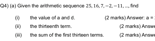 Q4) (a) Given the arithmetic sequence 25, 16, 7, −2, −11, ..., find 
(i) the value of a and d. (2 marks) Answer: a=
(ii) the thirteenth term. (2 marks) Answe 
(iii) the sum of the first thirteen terms. (2 marks) Answe