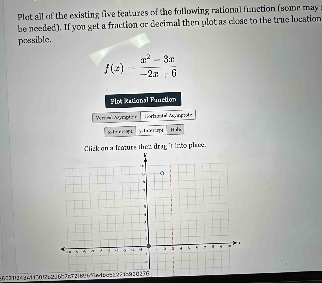 Plot all of the existing five features of the following rational function (some may: 
be needed). If you get a fraction or decimal then plot as close to the true location 
possible.
f(x)= (x^2-3x)/-2x+6 
Plot Rational Function 
Vertical Asymptote Horizontal Asymptote 
x-Intercept y-Intercept Hole 
Click on a feature then drag it into place. 
35021/24341150/2b2d5b7c72f695f6e4bc52221b930276