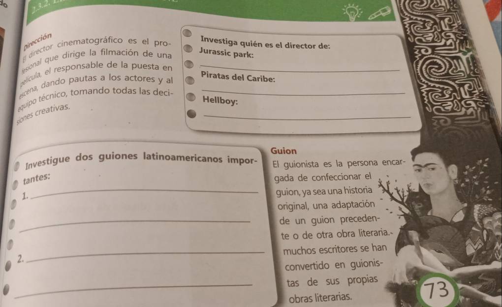 do 
Dirección 
Investiga quién es el director de: 
El director cinematográfico es el pro- 
fesional que dirige la filmación de una 
Jurassic park: 
película, el responsable de la puesta en_ 
Piratas del Caribe: 
escena, dando pautas a los actores y al 
siones creativas. equipo técnico, tomando todas las deci-__ 
Hellboy: 
Guion 
Investigue dos guiones latinoamericanos impor- El guionista es la persona encar- 
_ 
tantes: 
gada de confeccionar el 
1. 
guion, ya sea una historia 
original, una adaptación 
_de un guion preceden- 
te o de otra obra literaria.- 
_muchos escritores se han 
2. 
convertido en guionis- 
_tas de sus propias 
obras literarias.