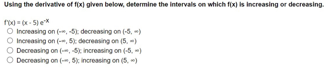 Using the derivative of f(x) given below, determine the intervals on which f(x) is increasing or decreasing.
f'(x)=(x-5)e^(-x)
Increasing on (-∈fty ,-5); decreasing on (-5,∈fty )
Increasing on (-∈fty ,5); decreasing on (5,∈fty )
Decreasing on (-∈fty ,-5); increasing on (-5,∈fty )
Decreasing on (-∈fty ,5); increasing on (5,∈fty )