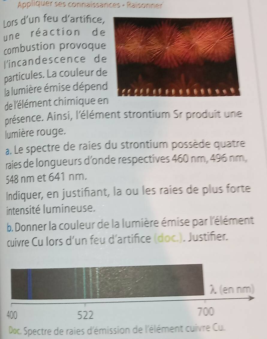 Appliquer ses connaissances - Raisonner
Lors d'un feu d'artifice,
une réaction de
combustion provoque
l'incandescence de
particules. La couleur de
la lumière émise dépend
de l'élément chimique e
présence. Ainsi, l'élément strontium Sr produit une
lumière rouge.
a. Le spectre de raies du strontium possède quatre
raies de longueurs d’onde respectives 460 nm, 496 nm,
548 nm et 641 nm.
Indiquer, en justifiant, la ou les raies de plus forte
intensité lumineuse.
b. Donner la couleur de la lumière émise par l'élément
cuivre Cu lors d'un feu d'artifice (doc.). Justifier.
λ (en nm)
400 522 700
Doc. Spectre de raies d'émission de l'élément cuivre Cu.