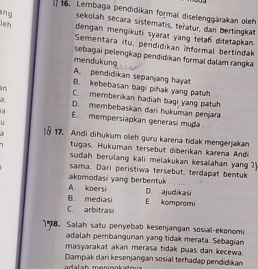 Lembaga pendidikan formal diselenggärakan oleh
ang sekolah secara sistematis, teñatur, dan bertingkat
leh dengan mengikuti syarat yang telan ditetapkan.
Sementara itu, pendidikan informal bertindak
sebagai pelengkap pendidikan formal dalam rangka
mendukung . . .
A, pendidikan sepanjang hayat
B. kebebasan bagi pihak yang patuh
an C. memberikan hadiah bagi yang patuh
a D. membebaskan dari hukuman penjara
a E. mempersiapkan generasi muḍa
u
a 17. Andi dihukum oleh guru karena tidak mengerjakan
tugas. Hukuman tersebut diberikan karena Andi
sudah berulang kali melakukan kesalahan yang 2
sama. Dari peristiwa tersebut, terdapat bentuk
akomodasi yang berbentuk . . . .
A. koersi D. ajudikasi
B. mediasi E. kompromi
C. arbitrasi
8. Salah satu penyebab kesenjangan sosial-ekonomi
adalah pembangunan yang tidak merata. Sebagian
masyarakat akan merasa tidak puas dan kecewa.
Dampak dari kesenjangan sosial terhadap pendidikan
adalah meningkatnva