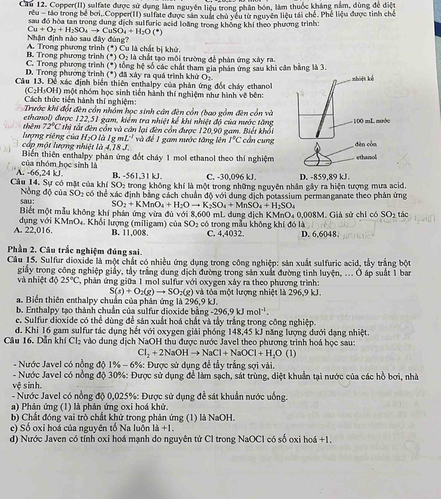 Cầu 12. Copper(II) sulfate được sử dụng làm nguyên liệu trong phân bón, làm thuốc kháng nấm, dùng đề diệt
rêu - tảo trong bể bơi,.Copper(II) sulfate được sản xuất chủ yếu từ nguyên liệu tái chế. Phế liệu được tinh chế
sau đó hòa tan trong dung dịch sulfuric acid loãng trong không khí theo phương trình:
Cu+O_2+H_2SO_4to CuSO_4+H_2O (*)
Nhận định nào sau đây đúng?
A. Trong phương trình (*) Cu là chất bị khử.
B. Trong phương trình (*) O_2 là chất tạo môi trường để phản ứng xảy ra.
C. Trong phương trình (*) tổng hệ số các chất tham gia phản ứng sau khi cân bằng là 3.
D. Trong phương trình (*) đã xảy ra quá trình khử O_2.
Câu 13. Để xác định biến thiên enthalpy của phản ứng đốt cháy ethanol
(C_2H_5 OH) một nhóm học sinh tiến hành thí nghiệm như hình vẽ bên:
Cách thức tiến hành thí nghiệm:
Trước khi đốt đèn cồn nhóm học sinh cân đèn cồn (bao gồm đèn cồn và
ethanol) được 122,51 gam, kiểm tra nhiệt kế khi nhiệt độ của nước tăng
thêm 72°C 1 thì tắt đèn cồn và cân lại đèn cồn được 120,90 gam. Biết khối
lượng riêng của H_2O làl g n nL^(-1) và để 1 gam nước tăng lên 1°C cần cung
cấp một lượng nhiệt là 4,18 J.
Biến thiên enthalpy phản ứng đốt cháy 1 mol ethanol theo thí nghiệm 
của nhóm học sinh là
A. -66,24 kJ. B. -561,31 kJ. C. -30,096 kJ. 
Câu 14. Sự có mặt của khí SO_2 trong không khí là một trong những nguyên nhân gây ra hiện tượng mưa acid.
Nồng độ của SO_2 có thể xác định bằng cách chuẩn độ với dung dịch potassium permanganate theo phản ứng
sau:
SO_2+KMnO_4+H_2Oto K_2SO_4+MnSO_4+H_2SO_4
Biết một mẫu không khí phản ứng vừa đủ với 8,600 mL dung dịch KMnO4 0,008M. Giả sử chỉ có SO_2 tác
dụng với KM O_4. Khối lượng (miligam) của SO_2 có trong mẫu không khí đó là
A. 22,016. B. 11,008. C. 4,4032. D. 6,6048.
Phần 2. Câu trắc nghiệm đúng sai.
Câu 15. Sulfur dioxide là một chất có nhiều ứng dụng trong công nghiệp: sản xuất sulfuric acid, tẩy trắng bột
giấy trong công nghiệp giấy, tầy trắng dung dịch đường trong sản xuất đường tinh luyện, ... Ở áp suất 1 bar
và nhiệt độ 25°C C, phản ứng giữa 1 mol sulfur với oxygen xảy ra theo phương trình:
S(s)+O_2(g)to SO_2(g) và tỏa một lượng nhiệt là 296,9 kJ.
a. Biến thiên enthalpy chuẩn của phản ứng là 296,9 kJ.
b. Enthalpy tạo thành chuần của sulfur dioxide bằng -296,9kJmol^(-1).
c. Sulfur dioxide có thể dùng đề sản xuất hoá chất và tẩy trắng trong công nghiệp.
d. Khi 16 gam sulfur tác dụng hết với oxygen giải phóng 148,45 kJ năng lượng dưới dạng nhiệt.
Câu 16. Dẫn khí Cl_2 vào dung dịch NaOH thu được nước Javel theo phương trình hoá học sau:
Cl_2+2NaOHto NaCl+NaOCl+H_2O (1)
- Nước Javel có nồng độ 1% -6% %: Được sử dụng đề tầy trắng sợi vài.
- Nước Javel có nồng độ 30%: Được sử dụng để làm sạch, sát trùng, diệt khuẩn tại nước của các hồ bơi, nhà
vệ sinh.
- Nước Javel có nồng độ 0,025%: Được sử dụng đề sát khuẩn nước uống.
a) Phản ứng (1) là phản ứng oxi hoá khử.
b) Chất đóng vai trò chất khử trong phản ứng (1) là NaOH.
c) Số oxi hoá của nguyên tố Na luôn 1a+1.
d) Nước Javen có tính oxi hoá mạnh do nguyên tử Cl trong NaOCl có số oxi hoá +1.
