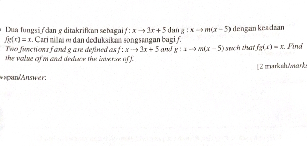 Dua fungsi ƒ dan g ditakrifkan sebagai f:xto 3x+5 dan g:xto m(x-5) dengan keadaan
fg(x)=x. Cari nilai m dan deduksikan songsangan bagi f. 
Two functions f and g are defined as f:xto 3x+5 and g:xto m(x-5) such that fg(x)=x Find 
the value of m and deduce the inverse off. 
[2 markah/mark 
wapan/Answer: