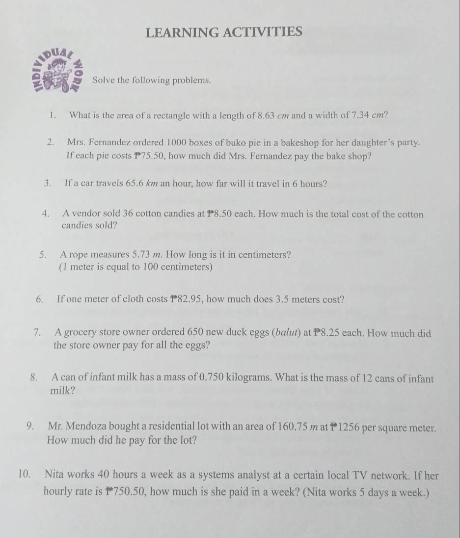 LEARNING ACTIVITIES 
Solve the following problems. 
1. What is the area of a rectangle with a length of 8.63 cm and a width of 7.34 cm? 
2. Mrs. Fernandez ordered 1000 boxes of buko pie in a bakeshop for her daughter’s party. 
If each pie costs P75.50, how much did Mrs. Fernandez pay the bake shop? 
3. If a car travels 65.6 km an hour, how far will it travel in 6 hours? 
4. A vendor sold 36 cotton candies at P8.50 each. How much is the total cost of the cotton 
candies sold? 
5. A rope measures 5.73 m. How long is it in centimeters? 
(1 meter is equal to 100 centimeters) 
6. If one meter of cloth costs P82.95, how much does 3.5 meters cost? 
7. A grocery store owner ordered 650 new duck eggs (balut) at P8.25 each. How much did 
the store owner pay for all the eggs? 
8. A can of infant milk has a mass of 0.750 kilograms. What is the mass of 12 cans of infant 
milk? 
9. Mr. Mendoza bought a residential lot with an area of 160.75 m at P1256 per square meter. 
How much did he pay for the lot? 
10. Nita works 40 hours a week as a systems analyst at a certain local TV network. If her 
hourly rate is P750.50, how much is she paid in a week? (Nita works 5 days a week.)