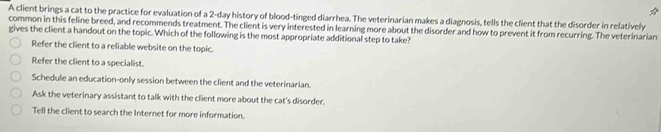 A client brings a cat to the practice for evaluation of a 2-day history of blood-tinged diarrhea. The veterinarian makes a diagnosis, tells the client that the disorder in relatively
common in this feline breed, and recommends treatment. The client is very interested in learning more about the disorder and how to prevent it from recurring. The veterinarian
gives the client a handout on the topic. Which of the following is the most appropriate additional step to take?
Refer the client to a reliable website on the topic.
Refer the client to a specialist.
Schedule an education-only session between the client and the veterinarian.
Ask the veterinary assistant to talk with the client more about the cat’s disorder.
Tell the client to search the Internet for more information.