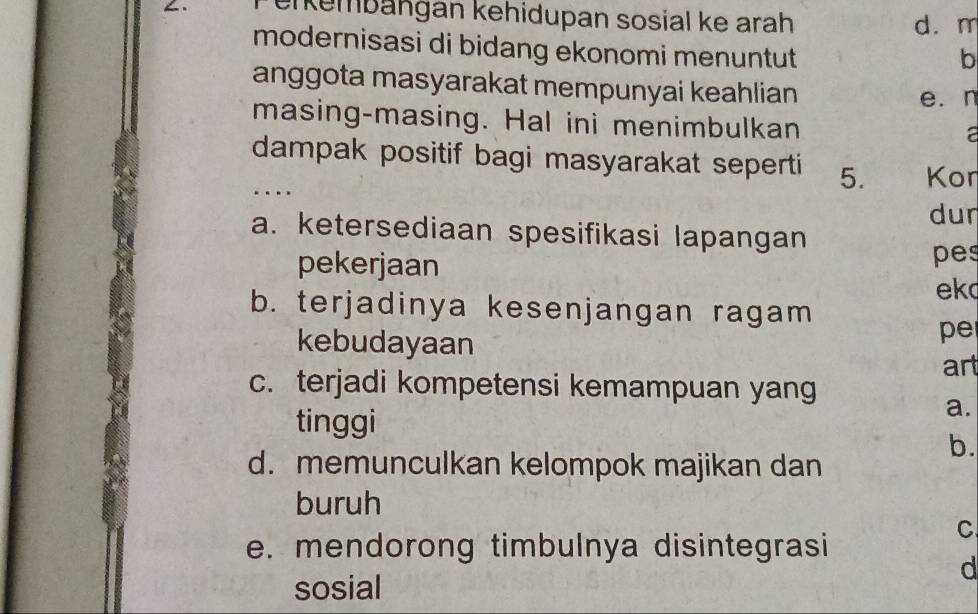 erkembängán kehidupan sosial ke arah d. m
modernisasi di bidang ekonomi menuntut
b
anggota masyarakat mempunyai keahlian
e. n
masing-masing. Hal ini menimbulkan
a
dampak positif bagi masyarakat seperti 5. Kon
..
dur
a. ketersediaan spesifikasi lapangan
pekerjaan pes
ek
b. terjadinya kesenjangan ragam
kebudayaan
pe
art
c. terjadi kompetensi kemampuan yang
tinggi
a.
b.
d. memunculkan kelompok majikan dan
buruh
e. mendorong timbulnya disintegrasi
C
d
sosial