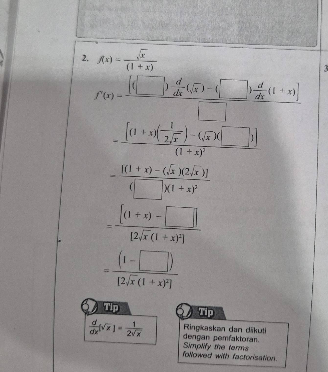 f(x)= sqrt(x)/(1+x) 
3
f'(x)=frac [(□ ) d/dx (sqrt(x))-(□ ) d/dx (1+x)]□ 
=frac [(1+x)( 1/2sqrt(x) )-(sqrt(x))(□ )](1+x)^2
=frac [(1+x)-(sqrt(x))(2sqrt(x))](□ )(1+x)^2
=frac [(1+x)-□ ][2sqrt(x)(1+x)^2]
=frac (1-□ )[2sqrt(x)(1+x)^2]
Tip 
Tip
 d/dx (sqrt(x))= 1/2sqrt(x) 
Ringkaskan dan diikuti 
dengan pemfaktoran. 
Simplify the terms 
followed with factorisation.