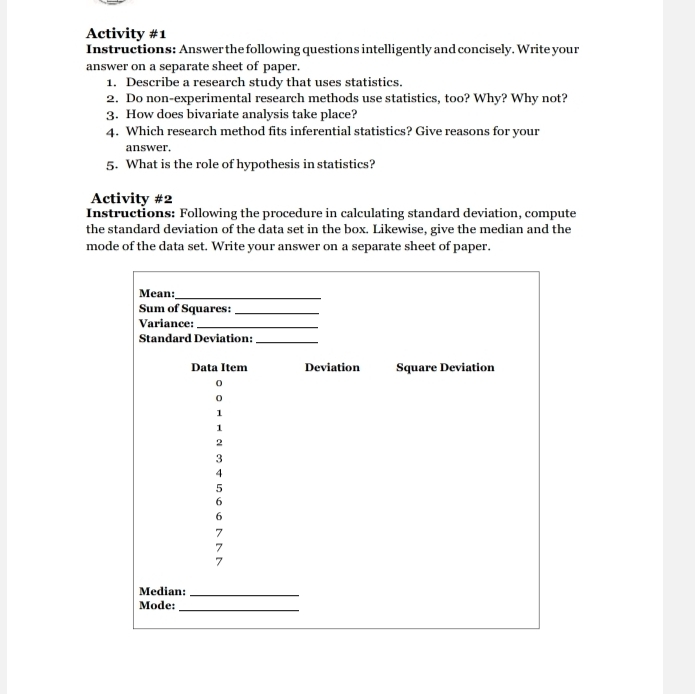 Activity #1 
Instructions: Answer the following questions intelligently and concisely. Write your 
answer on a separate sheet of paper. 
1. Describe a research study that uses statistics. 
2. Do non-experimental research methods use statistics, too? Why? Why not? 
3. How does bivariate analysis take place? 
4. Which research method fits inferential statistics? Give reasons for your 
answer. 
5. What is the role of hypothesis in statistics? 
Activity #2 
Instructions: Following the procedure in calculating standard deviation, compute 
the standard deviation of the data set in the box. Likewise, give the median and the 
mode of the data set. Write your answer on a separate sheet of paper.