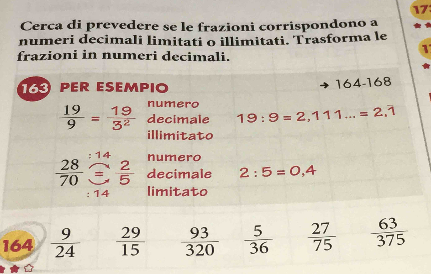 Cerca di prevedere se le frazioni corrispondono a 
numeri decimali limitati o illimitati. Trasforma le 
1 
frazioni in numeri decimali. 
16 PER ESEMPIO
164-168
numero
 19/9 = 19/3^2  decimale 19:9=2,111...=2,overline 1
illimitato 
14 
numero
 28/70   2/5  decimale 2:5=0,4
: 14 limitato 
164  9/24   29/15   93/320   5/36   27/75   63/375 