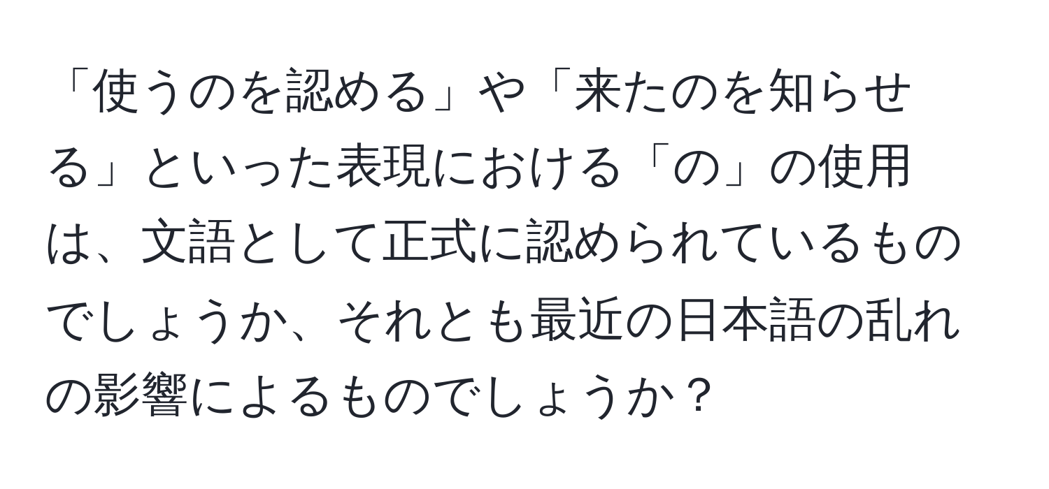 「使うのを認める」や「来たのを知らせる」といった表現における「の」の使用は、文語として正式に認められているものでしょうか、それとも最近の日本語の乱れの影響によるものでしょうか？