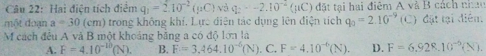 Hai điện tích điểm q_1=2.10^(-2)(mu C) và q_2=-2.10^(-2)(mu C) đặt tại hai điêm A và B cách nhau
một đoạn a=30(cm) trong không khí. Lực điện tác dụng lên điện tích q_0=2.10^(-9) (C) đặt tại điểm.
M cách đều A và B một khoảng băng a có độ lớn là
A. F=4.10^(-10)(N). B. F=3,464.10^(-6)(N).C. F=4.10^(-6)(N). D. F=6.928.10^(-5)(N).