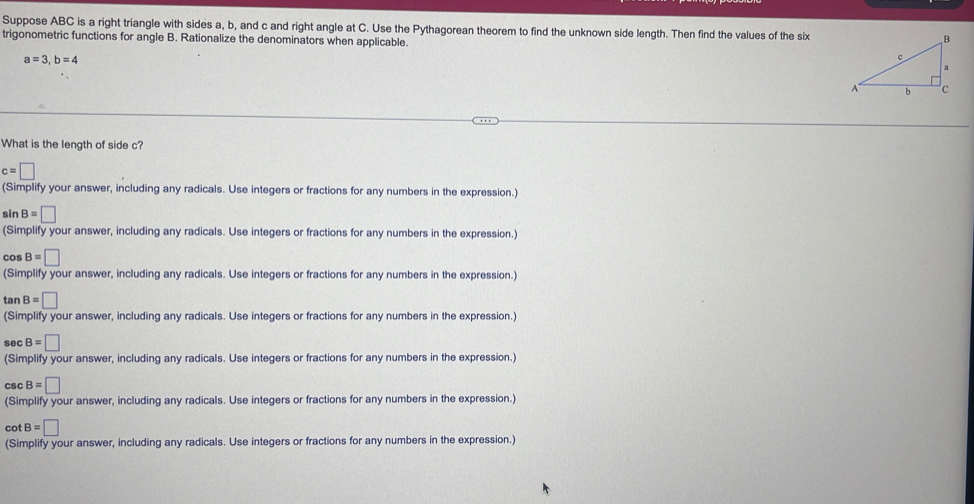 Suppose ABC is a right triangle with sides a, b, and c and right angle at C. Use the Pythagorean theorem to find the unknown side length. Then find the values of the six
trigonometric functions for angle B. Rationalize the denominators when applicable.
a=3, b=4
What is the length of side c?
c=□
(Simplify your answer, including any radicals. Use integers or fractions for any numbers in the expression.)
sin B=□
(Simplify your answer, including any radicals. Use integers or fractions for any numbers in the expression.)
cos B=□
(Simplify your answer, including any radicals. Use integers or fractions for any numbers in the expression.)
tan B=□
(Simplify your answer, including any radicals. Use integers or fractions for any numbers in the expression.)
se B=□
(Simplify your answer, including any radicals. Use integers or fractions for any numbers in the expression.)
Cs B=□
(Simplify your answer, including any radicals. Use integers or fractions for any numbers in the expression.)
cot B=□
(Simplify your answer, including any radicals. Use integers or fractions for any numbers in the expression.)