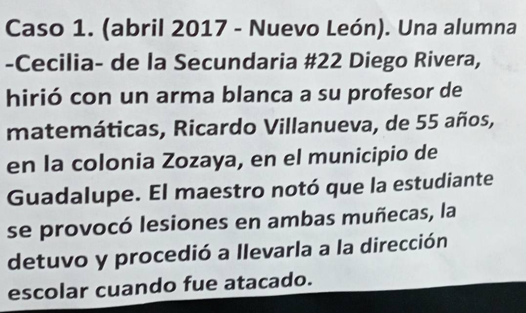 Caso 1. (abril 2017 - Nuevo León). Una alumna 
-Cecilia- de la Secundaria #22 Diego Rivera, 
hirió con un arma blanca a su profesor de 
matemáticas, Ricardo Villanueva, de 55 años, 
en la colonia Zozaya, en el municipio de 
Guadalupe. El maestro notó que la estudiante 
se provocó lesiones en ambas muñecas, la 
detuvo y procedió a llevarla a la dirección 
escolar cuando fue atacado.