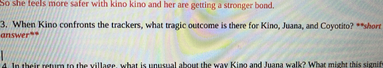 So she feels more safer with kino kino and her are getting a stronger bond. 
3. When Kino confronts the trackers, what tragic outcome is there for Kino, Juana, and Coyotito? **short 
answer** 
4. In their return to the village, what is unusual about the way Kino and Juana walk? What might this signif