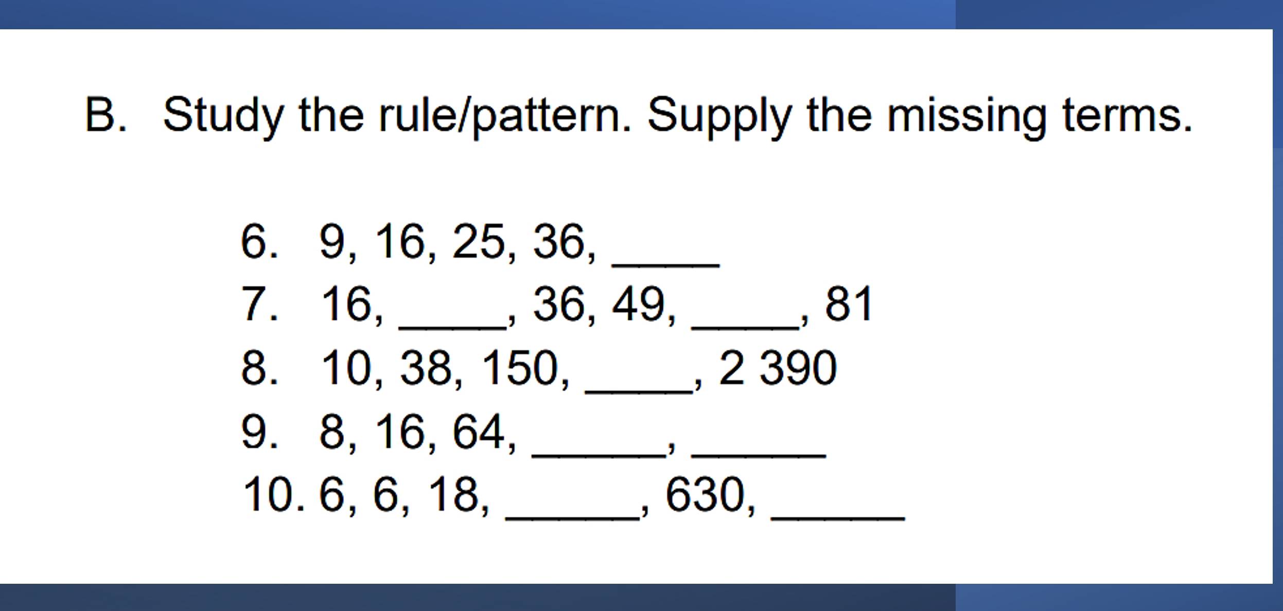 Study the rule/pattern. Supply the missing terms. 
6. 9, 16, 25, 36,_ 
7. 16, _, 36, 49, _, 81
8. 10, 38, 150, _, 2 390
9. 8, 16, 64,_ 
−,_ 
10. 6, 6, 18, _, 630,_