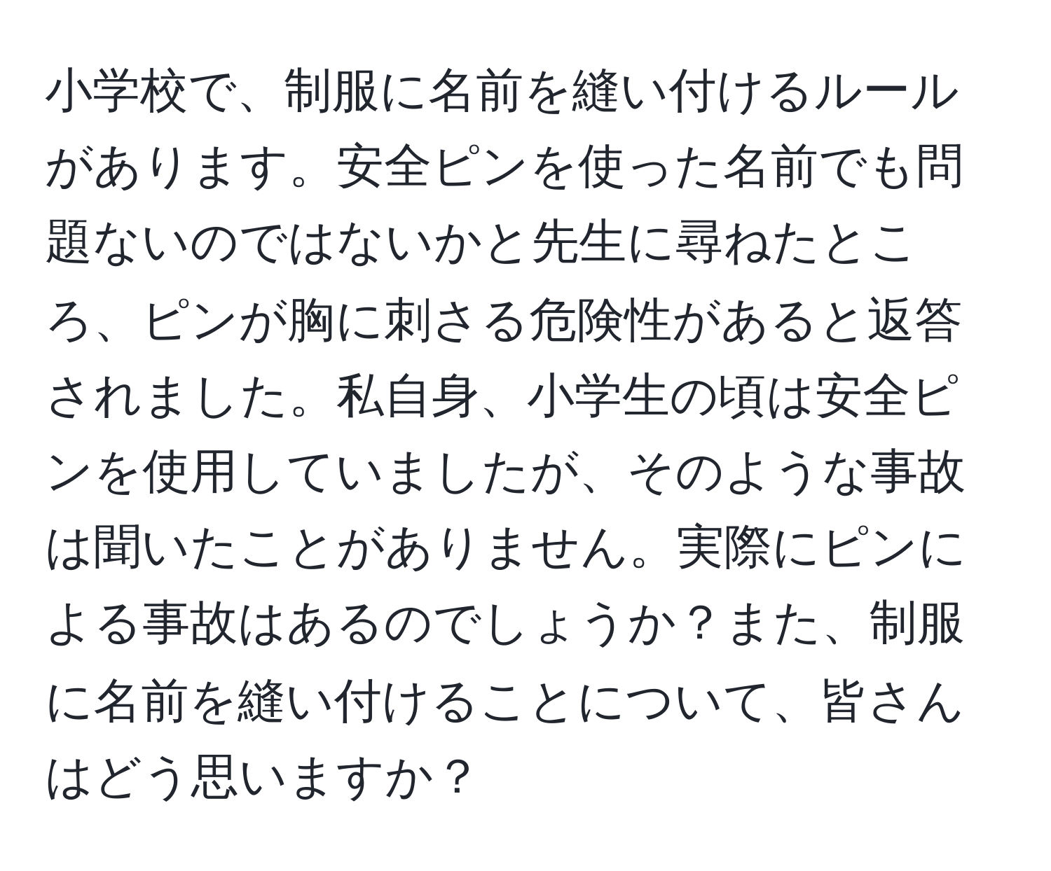 小学校で、制服に名前を縫い付けるルールがあります。安全ピンを使った名前でも問題ないのではないかと先生に尋ねたところ、ピンが胸に刺さる危険性があると返答されました。私自身、小学生の頃は安全ピンを使用していましたが、そのような事故は聞いたことがありません。実際にピンによる事故はあるのでしょうか？また、制服に名前を縫い付けることについて、皆さんはどう思いますか？