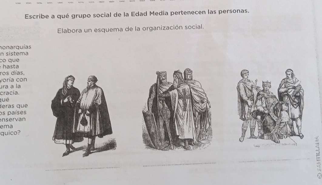 Escribe a qué grupo social de la Edad Media pertenecen las personas. 
Elabora un esquema de la organización social. 
honarquías 
n sistema 
co que 
hasta 
ros días, 
voría con 
ura a la 
cracia. 
qué 
deras que 
os países 
nservan 
ema 
quico? 
_ 
_ 
_