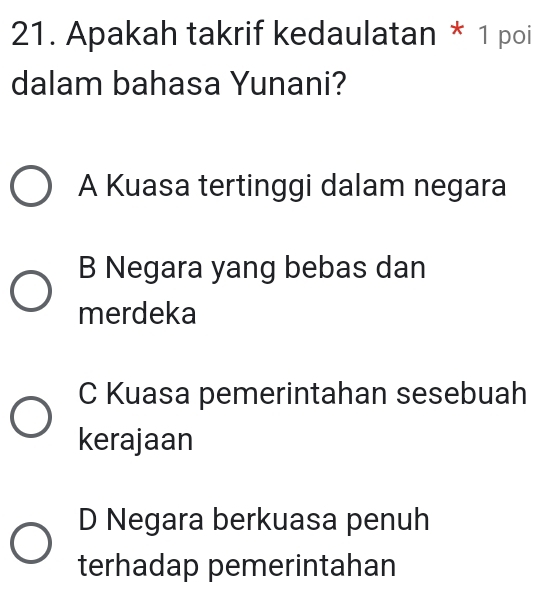 Apakah takrif kedaulatan * 1 poi
dalam bahasa Yunani?
A Kuasa tertinggi dalam negara
B Negara yang bebas dan
merdeka
C Kuasa pemerintahan sesebuah
kerajaan
D Negara berkuasa penuh
terhadap pemerintahan