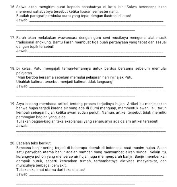 Salwa akan mengirim surat kepada sahabatnya di kota lain. Salwa berencana akan
menemui sahabatnya tersebut ketika liburan semester nanti.
Buatlah paragraf pembuka surat yang tepat dengan ilustrasi di atas!
Jawab:_
_
_
17. Farah akan melakukan wawancara dengan guru seni musiknya mengenai alat musik
tradisional angklung. Bantu Farah membuat tiga buah pertanyaan yang tepat dan sesuai
dengan topik tersebut!
Jawab:_
_
_
18. Di kelas, Putu mengajak teman-temannya untuk berdoa bersama sebelum memulai
pelajaran.
"Mari berdoa bersama sebelum memulai pelajaran hari ini," ajak Putu.
Ubahlah kalimat tersebut menjadi kalimat tidak langsung!
Jawab:_
_
_
19. Arya sedang membaca artikel tentang proses terjadinya hujan. Artikel itu menjelaskan
bahwa hujan terjadi karena air yang ada di Bumi menguap, membentuk awan, lalu turun
kembali sebagai hujan ketika awan sudah penuh. Namun, artikel tersebut tidak memiliki
pembagian bagian yang jelas.
Tuliskan bagian-bagian teks eksplanasi yang seharusnya ada dalam artikel tersebut!
Jawab:_
_
_
20. Bacalah teks berikut!
Bencana banjir sering terjadi di beberapa daerah di Indonesia saat musim hujan. Salah
satu penyebab utama banjir adalah sampah yang menyumbat aliran sungai. Selain itu,
kurangnya pohon yang menyerap air hujan juga memperparah banjir. Banjir memberikan
dampak buruk, seperti kerusakan rumah, terhambatnya aktivitas masyarakat, dan
munculnya berbagai penyakit.
Tuliskan kalimat utama dari teks di atas!
Jawab:_
_
_