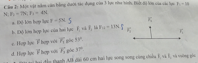 Một vật nằm cân bằng dưới tác dụng của 3 lực như hình. Biết độ lớn của các lực F_1=10
N; F_2=7N;F_3=4N.
a. Độ lớn hợp lực F=5N.
b. Độ lớn hợp lực của hai lực vector F_1 và vector F_2 là F_12=13N
c. Hợp lực vector F hợp với vector F_1 góc 53°.
d. Hợp lực vector F hợp với vector F_3 góc 37^0.
hai đầu thanh AB dài 60 cm hai lực song song cùng chiều vector F_1 và vector F_2 và vuông góc