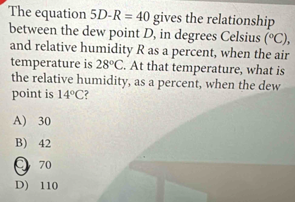 The equation 5D-R=40 gives the relationship
between the dew point D, in degrees Celsius (^circ C), 
and relative humidity R as a percent, when the air
temperature is 28°C. At that temperature, what is
the relative humidity, as a percent, when the dew
point is 14°C 2
A) 30
B) 42
C 70
D) 110