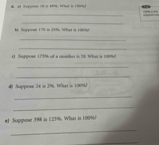 Suppose 18 is 48% What is 100%? 
E rge 
_
1009 is the 
onginal our 
_ 
b) Suppose 170 is 25%. What is 100%? 
_ 
_ 
c) Suppose 175% of a number is 28. What is 100%? 
_ 
_ 
d) Suppose 24 is 2%. What is 100%? 
_ 
_ 
e) Suppose 398 is 125%. What is 100%? 
_ 
_