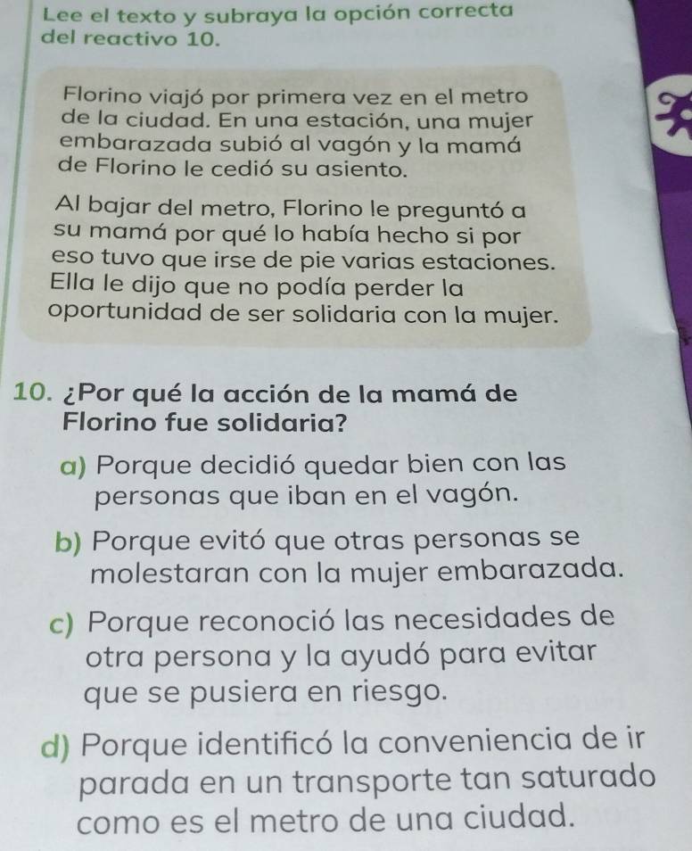 Lee el texto y subraya la opción correcta
del reactivo 10.
Florino viajó por primera vez en el metro
a
de la ciudad. En una estación, una mujer
embarazada subió al vagón y la mamá
de Florino le cedió su asiento.
Al bajar del metro, Florino le preguntó a
su mamá por qué lo había hecho si por
eso tuvo que irse de pie varias estaciones.
Ella le dijo que no podía perder la
oportunidad de ser solidaria con la mujer.
10. ¿Por qué la acción de la mamá de
Florino fue solidaria?
a) Porque decidió quedar bien con las
personas que iban en el vagón.
b) Porque evitó que otras personas se
molestaran con la mujer embarazada.
c) Porque reconoció las necesidades de
otra persona y la ayudó para evitar
que se pusiera en riesgo.
d) Porque identificó la conveniencia de ir
parada en un transporte tan saturado
como es el metro de una ciudad.