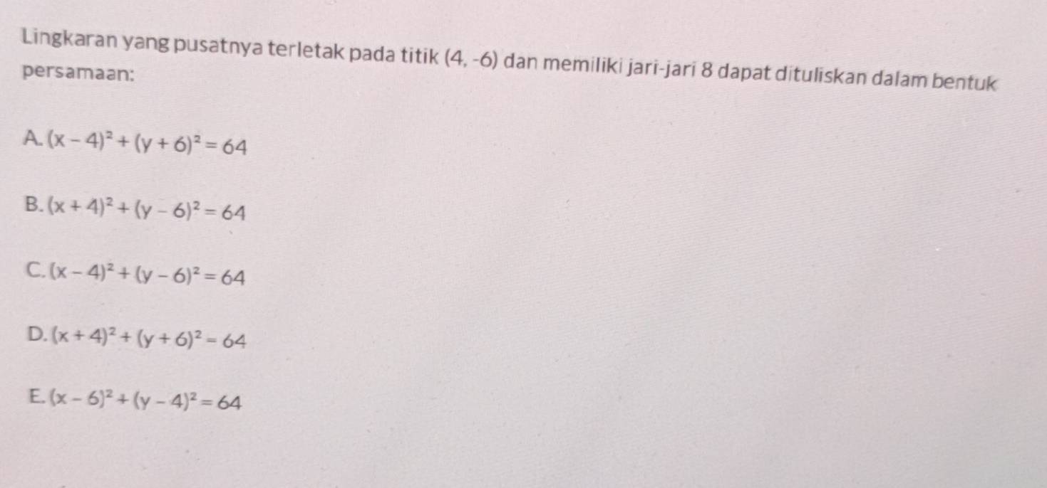 Lingkaran yang pusatnya terletak pada titik (4,-6) dan memiliki jari-jari 8 dapat dituliskan dalam bentuk
persamaan:
A. (x-4)^2+(y+6)^2=64
B. (x+4)^2+(y-6)^2=64
C. (x-4)^2+(y-6)^2=64
D. (x+4)^2+(y+6)^2=64
E. (x-6)^2+(y-4)^2=64