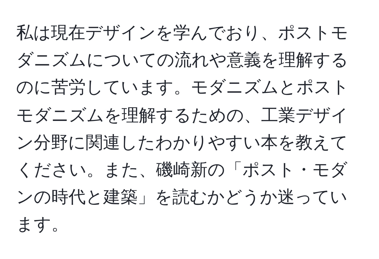 私は現在デザインを学んでおり、ポストモダニズムについての流れや意義を理解するのに苦労しています。モダニズムとポストモダニズムを理解するための、工業デザイン分野に関連したわかりやすい本を教えてください。また、磯崎新の「ポスト・モダンの時代と建築」を読むかどうか迷っています。