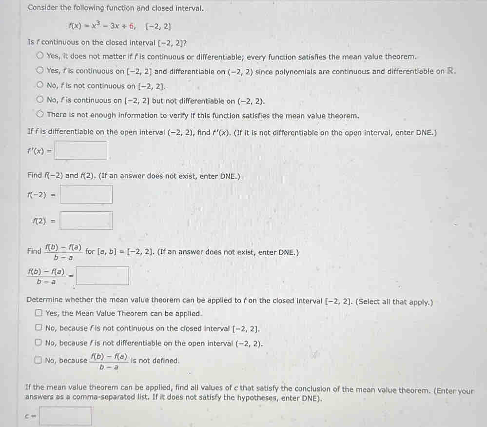 Consider the following function and closed interval.
f(x)=x^3-3x+6, [-2,2]
Is f continuous on the closed interval [-2,2] ?
Yes, it does not matter if f is continuous or differentiable; every function satisfies the mean value theorem.
Yes, f is continuous on [-2,2] and differentiable on (-2,2) since polynomials are continuous and differentiable on R.
No, f is not continuous on [-2,2].
No, f is continuous on [-2,2] but not differentiable on (-2,2).
There is not enough information to verify if this function satisfies the mean value theorem.
If f is differentiable on the open interval (-2,2) , find f'(x). (If it is not differentiable on the open interval, enter DNE.)
f'(x)=□
Find f(-2) and f(2). (If an answer does not exist, enter DNE.)
f(-2)=□
f(2)=□
Find  (f(b)-f(a))/b-a  for [a,b]=[-2,2]. (If an answer does not exist, enter DNE.)
 (f(b)-f(a))/b-a =□
Determine whether the mean value theorem can be applied to fon the closed interval [-2,2]. (Select all that apply.)
Yes, the Mean Value Theorem can be applied.
No, because f is not continuous on the closed interval [-2,2].
No, because f is not differentiable on the open interval (-2,2).
No, because  (f(b)-f(a))/b-a  is not defined.
If the mean value theorem can be applied, find all values of c that satisfy the conclusion of the mean value theorem. (Enter your
answers as a comma-separated list. If it does not satisfy the hypotheses, enter DNE).
c=□