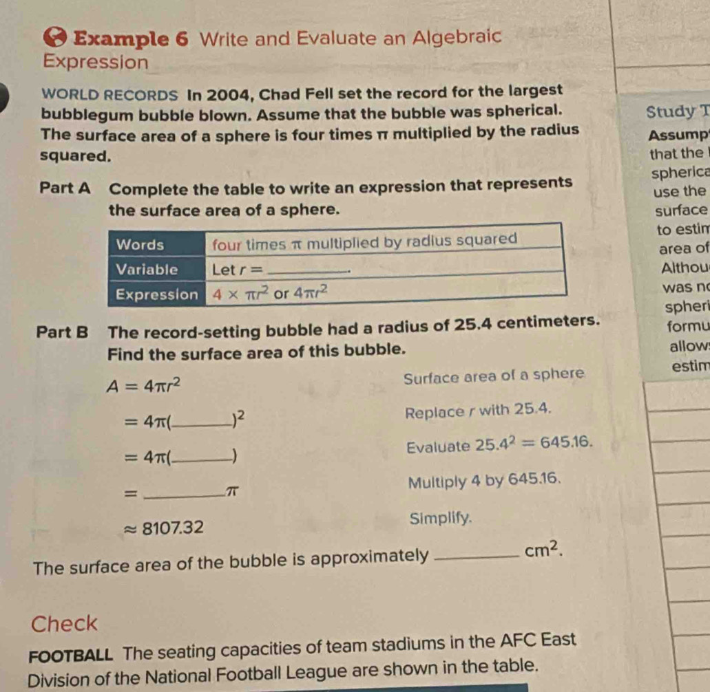 Example 6 Write and Evaluate an Algebraic
Expression
WORLD RECORDS In 2004, Chad Fell set the record for the largest
bubblegum bubble blown. Assume that the bubble was spherical. Study T
The surface area of a sphere is four times π multiplied by the radius Assump
squared. that the
Part A Complete the table to write an expression that represents spherica
use the
the surface area of a sphere. surface
to estim
area of
Althou
was n
spher
Part B The record-setting bubble had a radius of 25.4 centimeters. formu
Find the surface area of this bubble. allow
A=4π r^2 estim
Surface area of a sphere
=4π _ )^2
Replace r with 25.4.
=4π _) Evaluate 25.4^2=645.16.
= _Multiply 4 by 645.16.
π
approx 8107.32 Simplify.
The surface area of the bubble is approximately_
cm^2.
Check
FOOTBALL The seating capacities of team stadiums in the AFC East
Division of the National Football League are shown in the table.