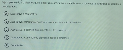 Seja o grupo (G,dot a) dizemos que é um grupo comutativo ou abeliano se, e somente se, satisfazer as seguintes
propriedades:
A  Associativa e comutativa
B ) Associativa, comutativa, existência do elemento neutro e simétrico.
C ) Associativa, existência do elemento neutro e simétrico.
D Comutativa, existência do elemento neutro e simétrico.
E Comutativa