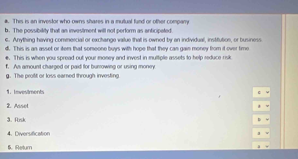 This is an investor who owns shares in a mutual fund or other company 
b. The possibility that an investment will not perform as anticipated. 
c. Anything having commercial or exchange value that is owned by an individual, institution, or business. 
d. This is an asset or item that someone buys with hope that they can gain money from it over time. 
e. This is when you spread out your money and invest in multiple assets to help reduce risk. 
f. An amount charged or paid for burrowing or using money. 
g. The profit or loss earned through investing. 
1. Investments C 
2. Asset a 
3. Risk b 
4. Diversification a 
5. Return 
a