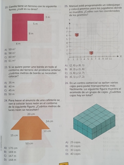 Camila tiene un terreno con la siguiente 25. Manuel está programando un videojuego
forma. ¿cuál es su área? y colocó premios para los jugadores donde
se muestra. ¿Cuáles son las coordenadas
de los premios?
A) 59m^2
B) 58m^2
C 60m^2
D) 61m^2
23. Si se quiere poner una barda en todo el A) (2,6) (6,1)
contorno del terreno del problema anterior. B (6,2) Y (1,6)
y cuántos metros de barda se necesitan C) (1,6) (2,7)
colocar?
D) [6,1] y (7,2)
A) 35 m 26. En un centro comercial se apilan varías
B) 40 m cajas para poder transportarlas más
fácilmente. La siguiente figura muestra el
C) 45 m acomodo de un grupo de cajas. ¿Cuántas
D) 50 m cajas hay en total?
24. Para hacer el anuncio de una cafetería se
van a colocar luces neón en el contorno
de la siguiente figura. ¿Cuántos metros de
luces neón se necesitan?
A) 25 cajas
A) 170 cm B) 20 cajas C) 30 cajas
B) 169 m
C) 167 m D) 40 cajas
DJ 168 m