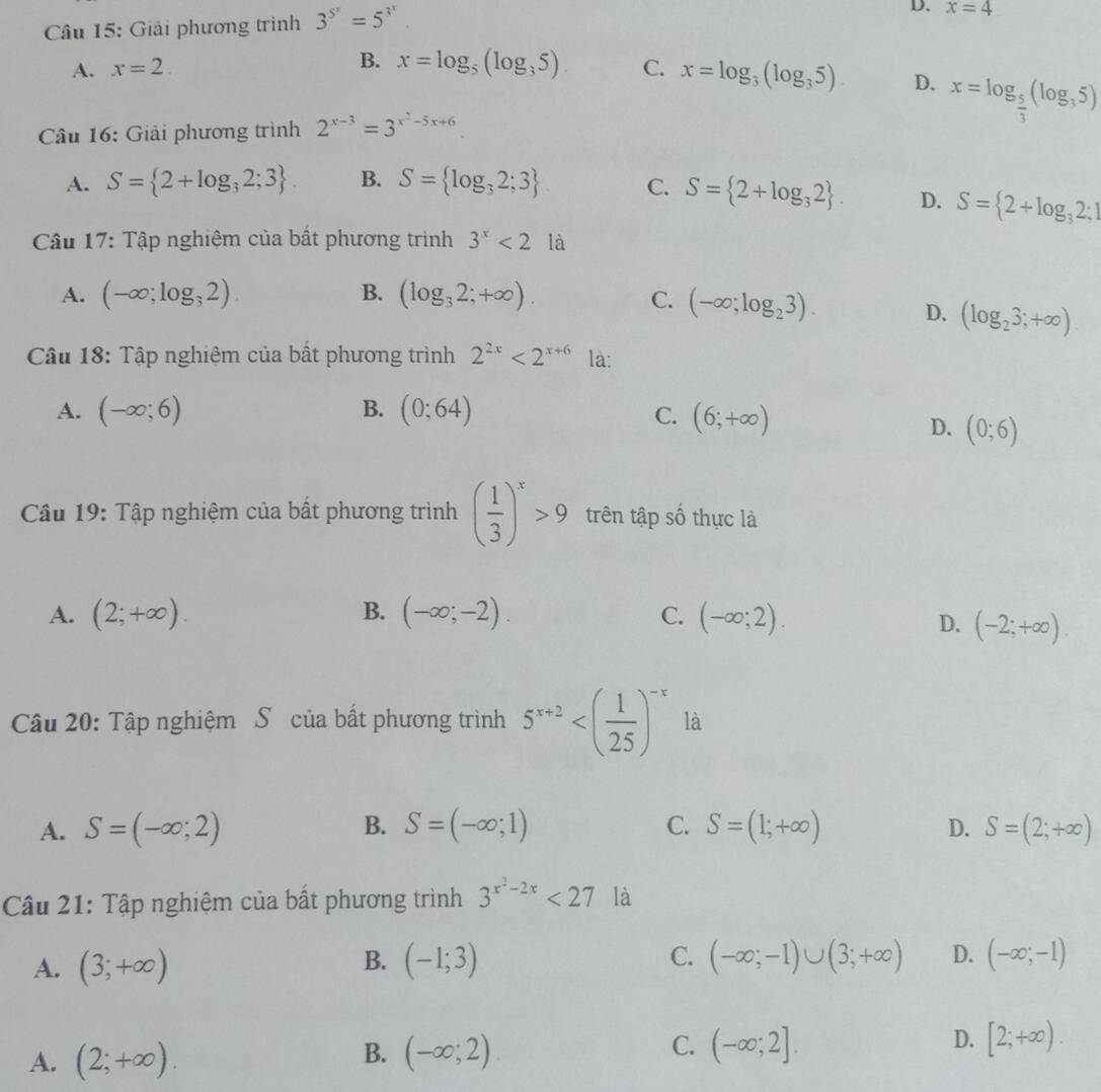 Giải phương trình 3^(5^x)=5^(3^x).
D. x=4
A. x=2. B. x=log _5(log _35). C. x=log _3(log _35) D. x=log _ 5/3 (log _35)
* Câu 16: Giải phương trình 2^(x-3)=3^(x^2)-5x+6
A. S= 2+log _32;3 . B. S= log _32;3 C. S= 2+log _32 . D. S= 2+log _32;1
Câu 17: Tập nghiệm của bất phương trình 3^x<2la</tex>
A. (-∈fty ;log _32). B. (log _32;+∈fty ).
C. (-∈fty ;log _23). D. (log _23;+∈fty ).
Câu 18: Tập nghiệm của bất phương trình 2^(2x)<2^(x+6) là:
A. (-∈fty ;6) B. (0;64) C. (6;+∈fty )
D. (0;6)
Câu 19: Tập nghiệm của bất phương trình ( 1/3 )^x>9 trên tập số thực là
A. (2;+∈fty ). B. (-∈fty ;-2). C. (-∈fty ;2).
D. (-2;+∈fty ).
Câu 20: Tập nghiệm S của bất phương trình 5^(x+2) là
A. S=(-∈fty ;2) B. S=(-∈fty ;1) C. S=(1;+∈fty ) D. S=(2;+∈fty )
Câu 21: Tập nghiệm của bất phương trình 3^(x^2)-2x<27</tex> là
A. (3;+∈fty ) (-1;3) C. (-∈fty ;-1)∪ (3;+∈fty ) D. (-∈fty ;-1)
B.
C.
A. (2;+∈fty ). (-∈fty ;2) (-∈fty ;2]. D. [2;+∈fty ).
B.