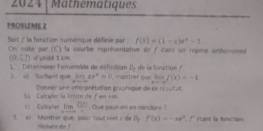 2024 Mathématiques 
PROBLEME 2 
Soit f la fonction numérique définie par : f(x)=(1-x)e^x-1
On note par (C) la courbe représentative de f dans un repère orthonormé
(0,vector i,vector j) d'unité 1 cm. 
1. Déterminer l'ensemble de définitian D_f de ia fonction ƒ. 
2. a) Sachant que limlimits _xto -∈fty xe^x=0 , mantrer que limlimits _xto -∈fty f(x)=-1
Donner une interprétation graphique de ce résultat. 
b) Calculer la limite de fen +∞. 
c) Calculer limlimits _xto +∈fty  f(x)/x . Que peut-on en conclure ? 
3. a) Montrer que, pour tout réel x de D_f:f'(x)=-xe^x, f' étant la fonction 
dérivée de f