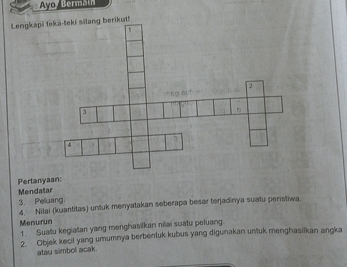 Ayo/ Bermain 
Pertanyaan: 
Mendatar 
3. Peluang. 
4. Nilai (kuantitas) untuk menyatakan seberapa besar terjadinya suatu peristiwa. 
Menurun 
1. Suatu kegiatan yang menghasilkan nilai suatu peluang. 
2. Objek kecil yang umumnya berbentuk kubus yang digunakan untuk menghasilkan angka 
atau simbol acak.