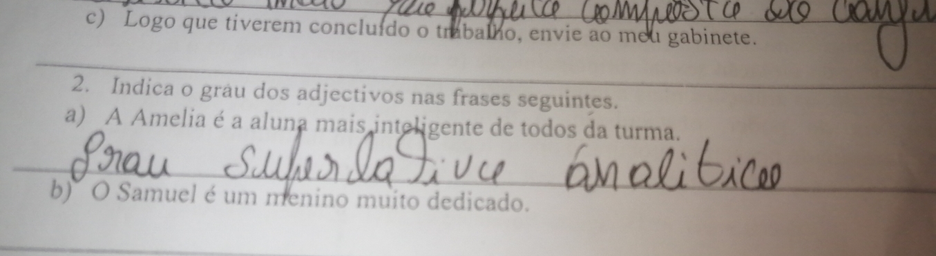 Logo que tiverem concluído o trabalho, envie ao meu gabinete. 
_ 
2. Indica o grau dos adjectivos nas frases seguintes. 
_ 
a) _A Amelia é a aluna mais inteligente de todos da turma. 
_ 
b) O Samuel é um menino muito dedicado. 
_