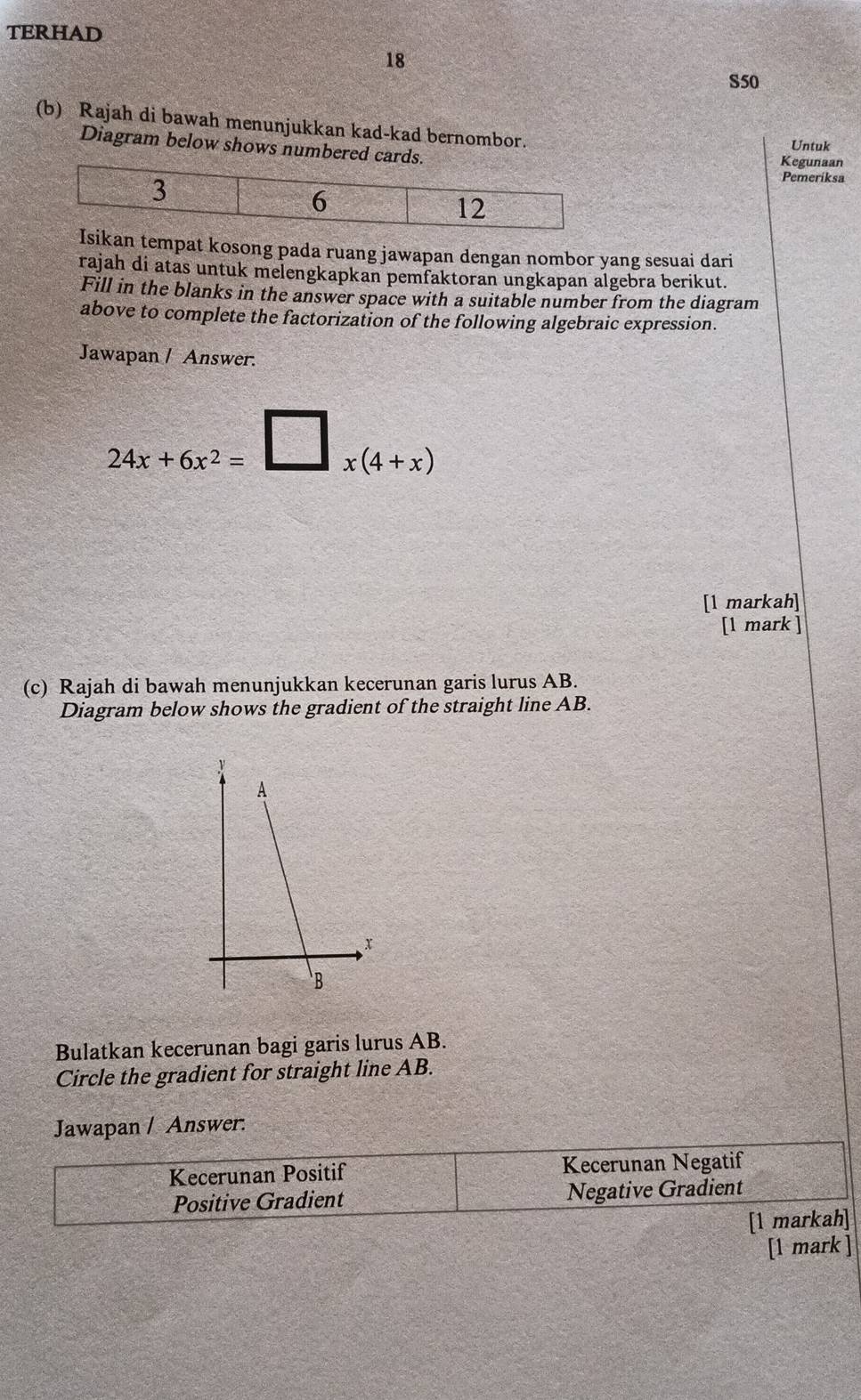 TERHAD
18
S50
(b) Rajah di bawah menunjukkan kad-kad bernombor. Untuk
Diagram below shows numbered c
Kegunaan
Pemeriksa
kan tempat kosong pada ruang jawapan dengan nombor yang sesuai dari
rajah di atas untuk melengkapkan pemfaktoran ungkapan algebra berikut.
Fill in the blanks in the answer space with a suitable number from the diagram
above to complete the factorization of the following algebraic expression.
Jawapan / Answer.
24x+6x^2=□ x(4+x)
[l markah]
[l mark ]
(c) Rajah di bawah menunjukkan kecerunan garis lurus AB.
Diagram below shows the gradient of the straight line AB.
Bulatkan kecerunan bagi garis lurus AB.
Circle the gradient for straight line AB.
Jawapan / Answer.
Kecerunan Positif Kecerunan Negatif
Positive Gradient Negative Gradient
[1 markah]
[1 mark ]